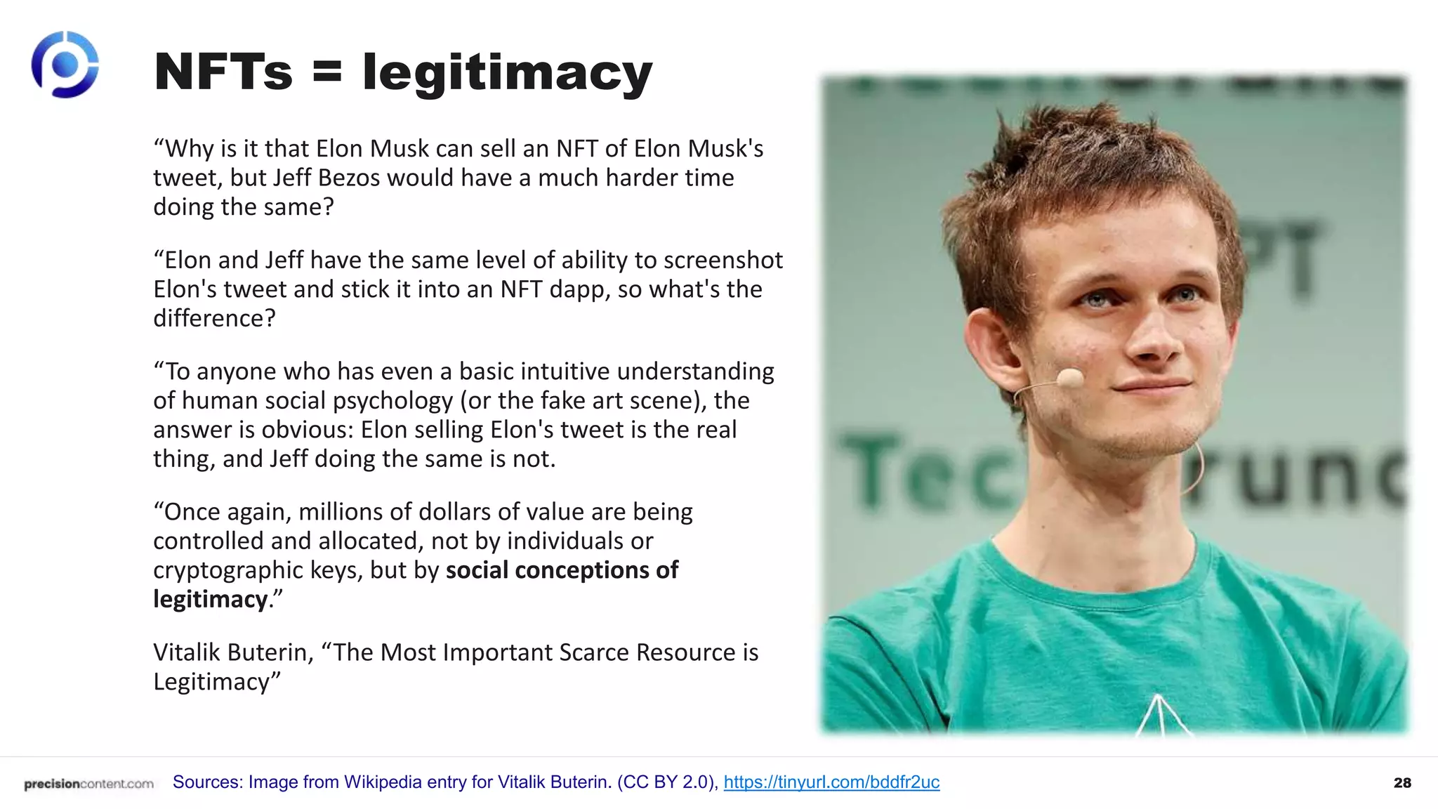 28
NFTs = legitimacy
Sources: Image from Wikipedia entry for Vitalik Buterin. (CC BY 2.0), https://tinyurl.com/bddfr2uc
“Why is it that Elon Musk can sell an NFT of Elon Musk's
tweet, but Jeff Bezos would have a much harder time
doing the same?
“Elon and Jeff have the same level of ability to screenshot
Elon's tweet and stick it into an NFT dapp, so what's the
difference?
“To anyone who has even a basic intuitive understanding
of human social psychology (or the fake art scene), the
answer is obvious: Elon selling Elon's tweet is the real
thing, and Jeff doing the same is not.
“Once again, millions of dollars of value are being
controlled and allocated, not by individuals or
cryptographic keys, but by social conceptions of
legitimacy.”
Vitalik Buterin, “The Most Important Scarce Resource is
Legitimacy”
 