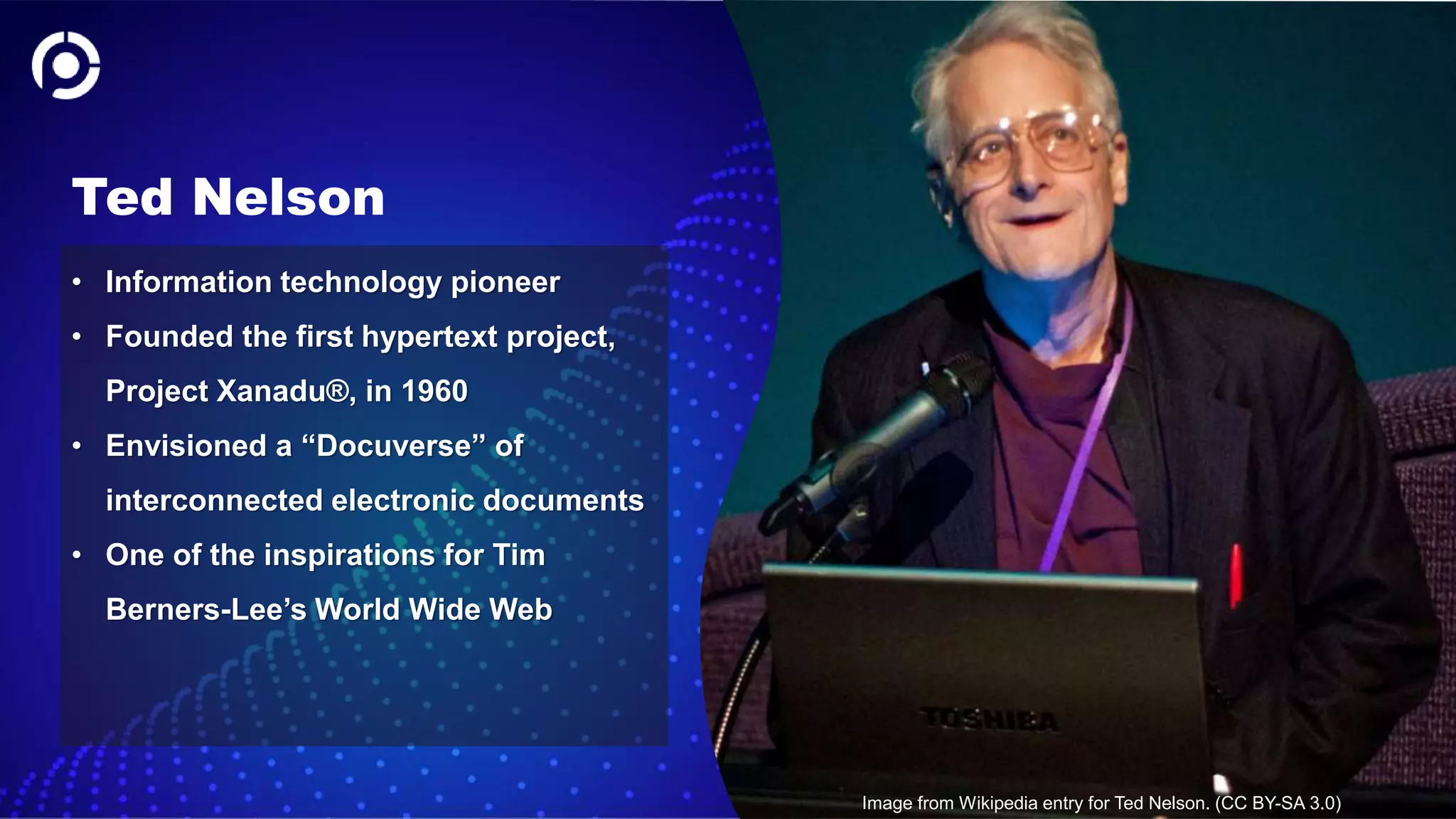 32
Ted Nelson
• Information technology pioneer
• Founded the first hypertext project,
Project Xanadu®, in 1960
• Envisioned a “Docuverse” of
interconnected electronic documents
• One of the inspirations for Tim
Berners-Lee’s World Wide Web
Image from Wikipedia entry for Ted Nelson. (CC BY-SA 3.0)
 