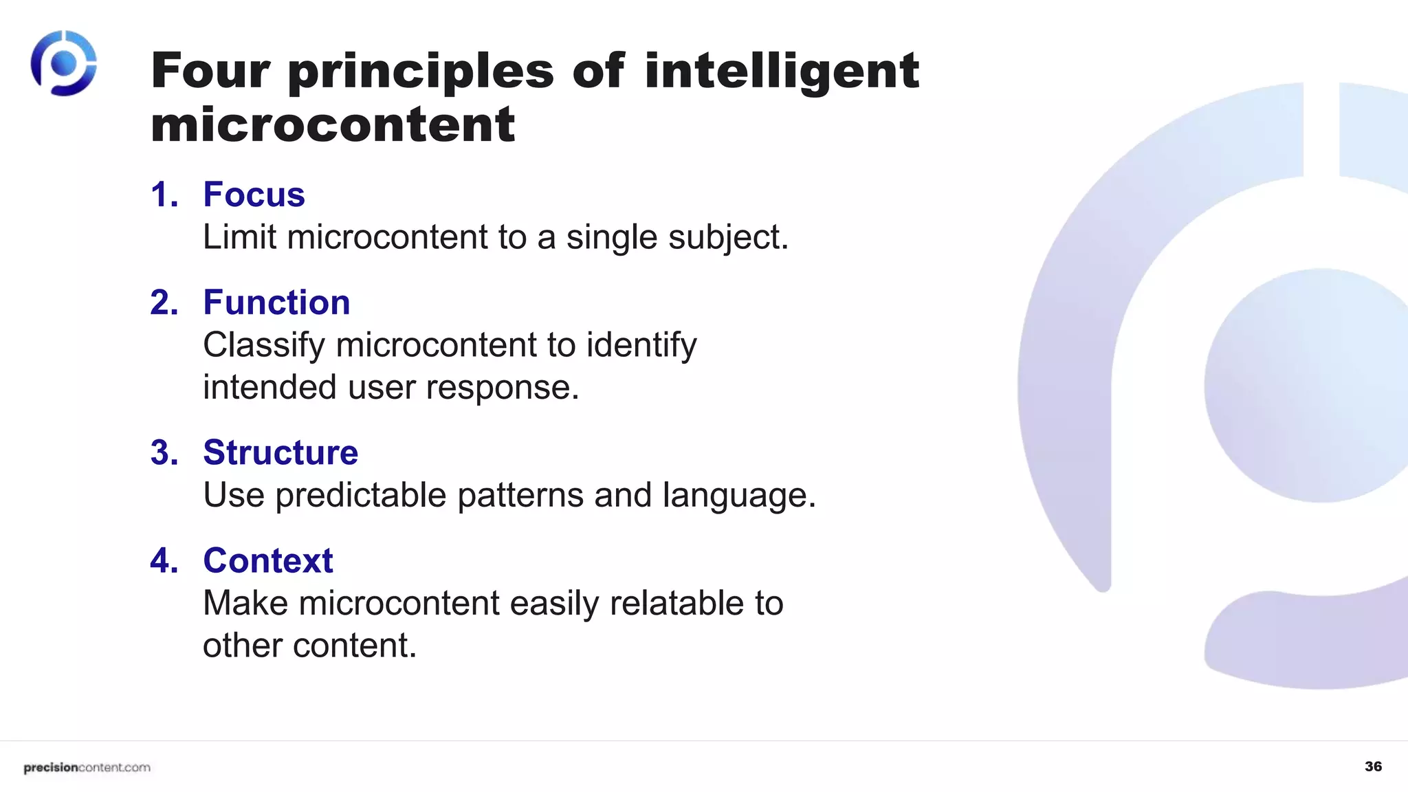 36
1. Focus
Limit microcontent to a single subject.
2. Function
Classify microcontent to identify
intended user response.
3. Structure
Use predictable patterns and language.
4. Context
Make microcontent easily relatable to
other content.
Four principles of intelligent
microcontent
 