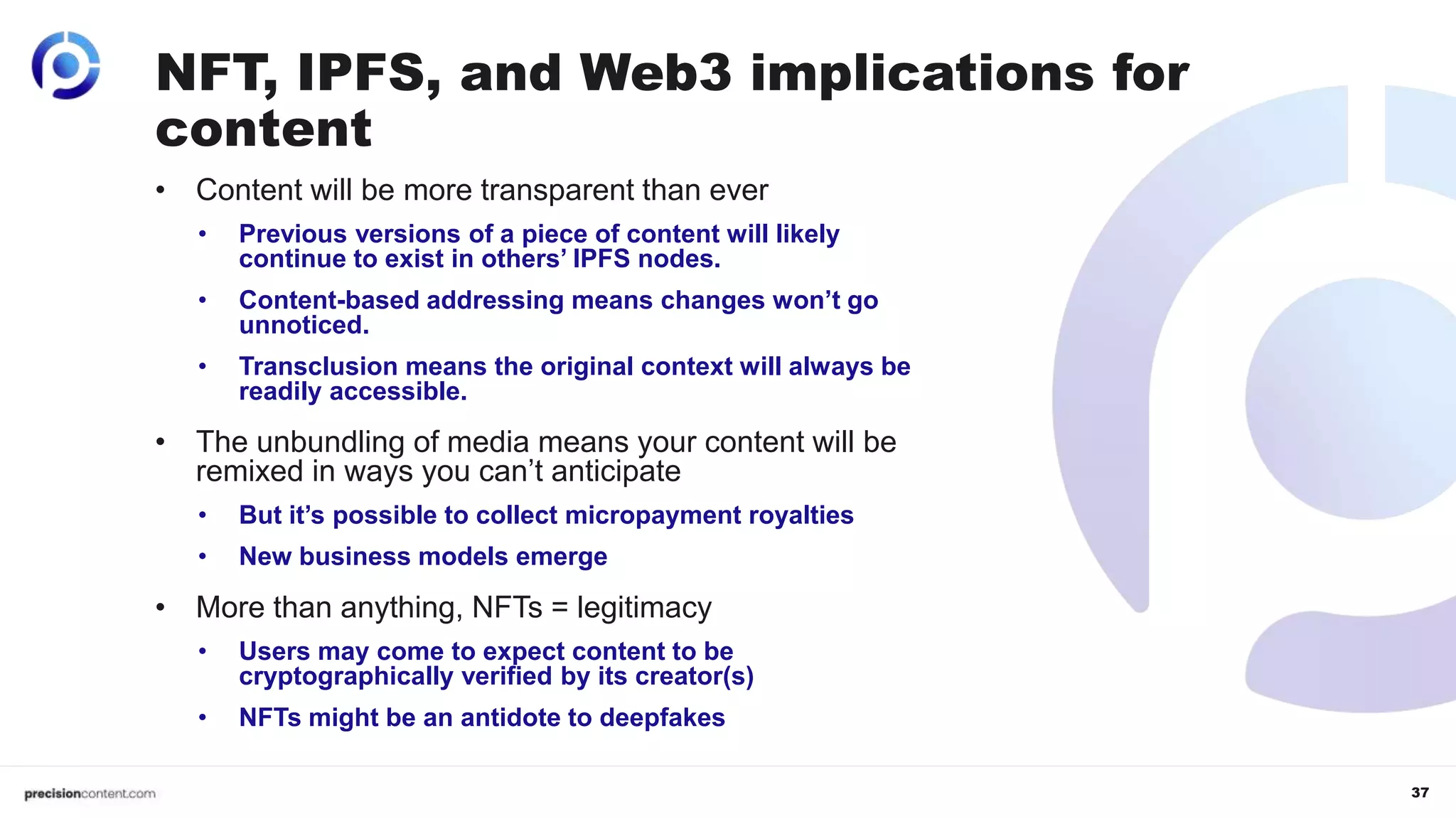 37
• Content will be more transparent than ever
• Previous versions of a piece of content will likely
continue to exist in others’ IPFS nodes.
• Content-based addressing means changes won’t go
unnoticed.
• Transclusion means the original context will always be
readily accessible.
• The unbundling of media means your content will be
remixed in ways you can’t anticipate
• But it’s possible to collect micropayment royalties
• New business models emerge
• More than anything, NFTs = legitimacy
• Users may come to expect content to be
cryptographically verified by its creator(s)
• NFTs might be an antidote to deepfakes
NFT, IPFS, and Web3 implications for
content
 