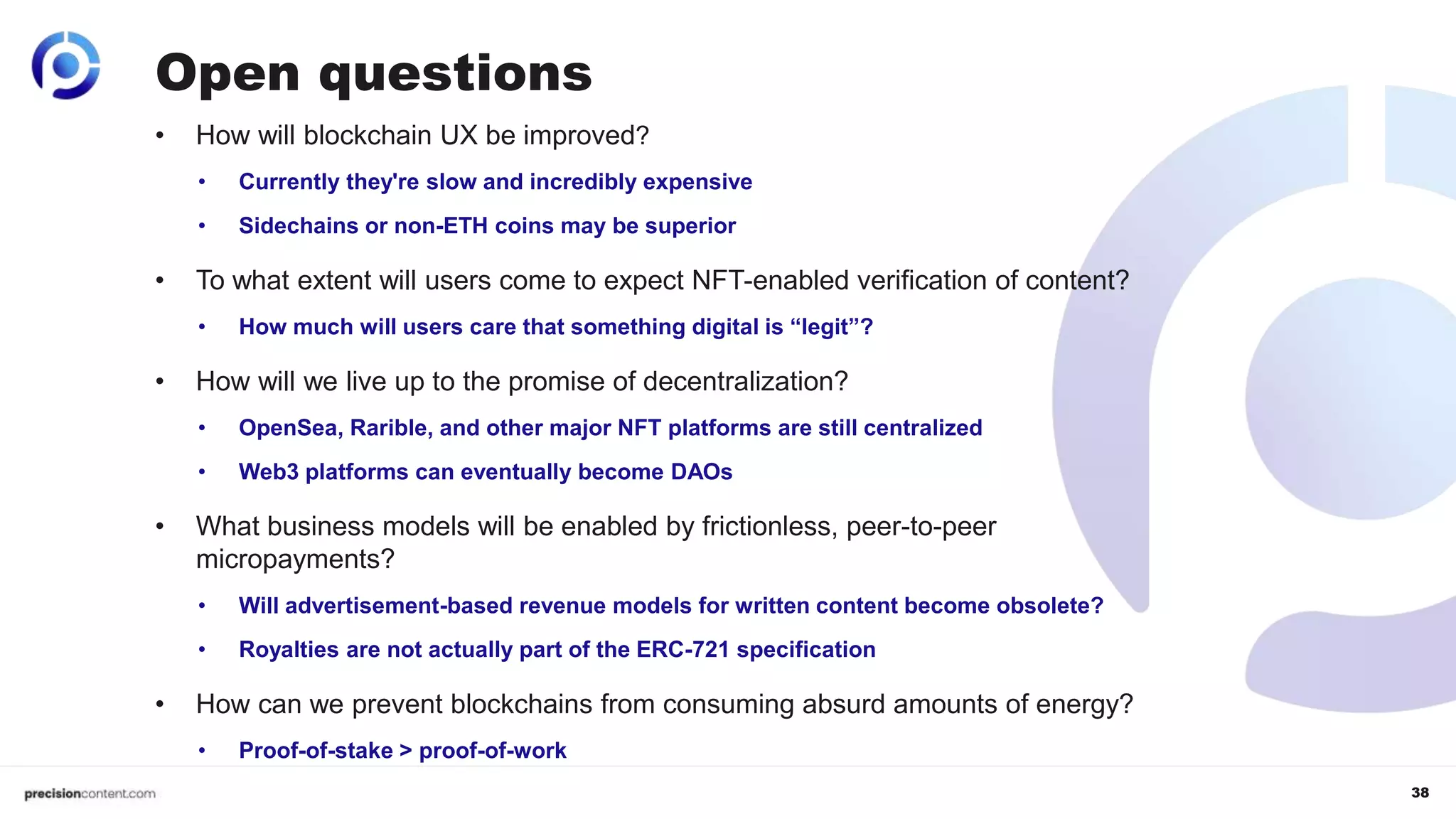 38
• How will blockchain UX be improved?
• Currently they're slow and incredibly expensive
• Sidechains or non-ETH coins may be superior
• To what extent will users come to expect NFT-enabled verification of content?
• How much will users care that something digital is “legit”?
• How will we live up to the promise of decentralization?
• OpenSea, Rarible, and other major NFT platforms are still centralized
• Web3 platforms can eventually become DAOs
• What business models will be enabled by frictionless, peer-to-peer
micropayments?
• Will advertisement-based revenue models for written content become obsolete?
• Royalties are not actually part of the ERC-721 specification
• How can we prevent blockchains from consuming absurd amounts of energy?
• Proof-of-stake > proof-of-work
Open questions
 
