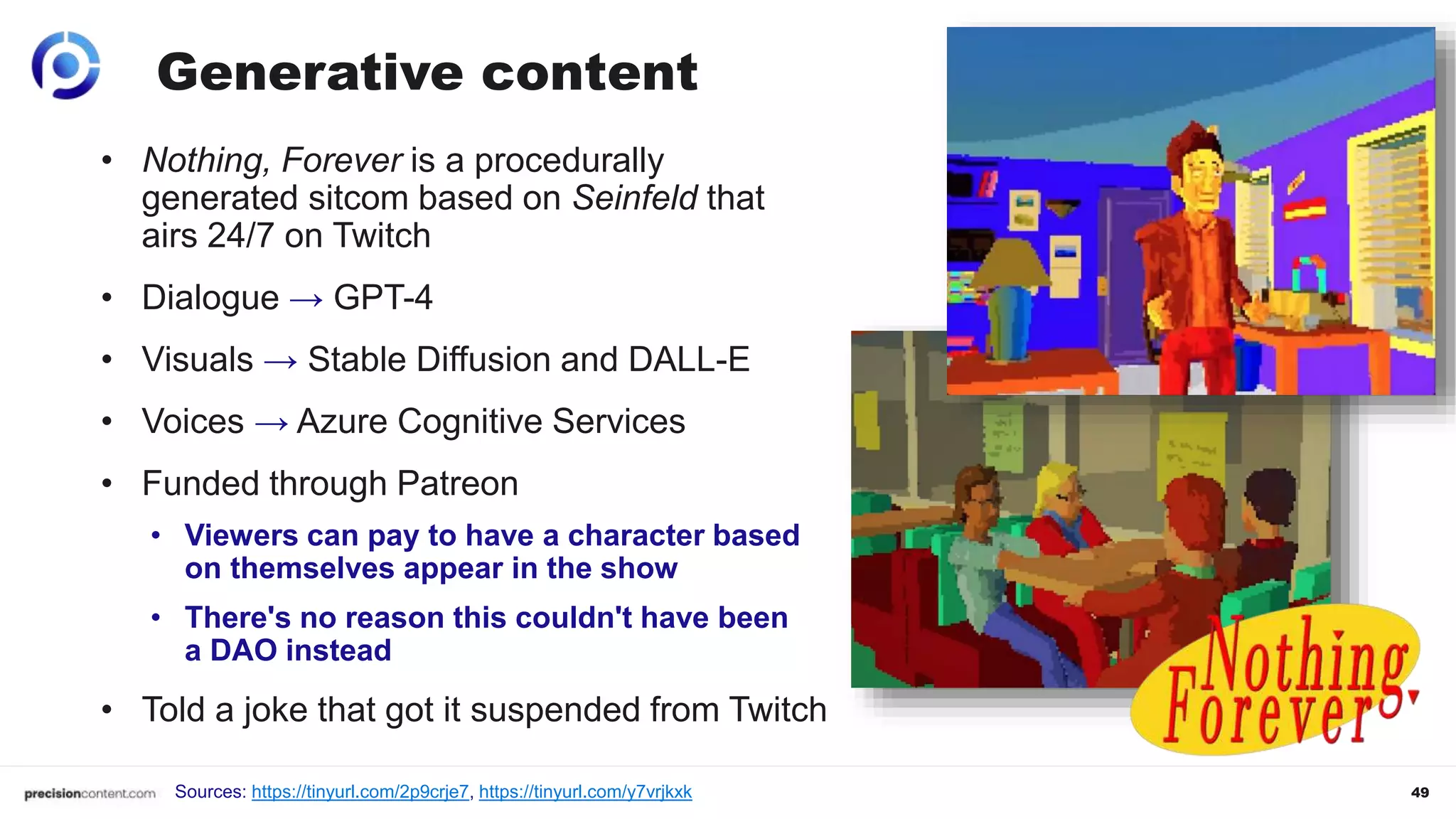 49
Generative content
• Nothing, Forever is a procedurally
generated sitcom based on Seinfeld that
airs 24/7 on Twitch
• Dialogue → GPT-4
• Visuals → Stable Diffusion and DALL-E
• Voices → Azure Cognitive Services
• Funded through Patreon
• Viewers can pay to have a character based
on themselves appear in the show
• There's no reason this couldn't have been
a DAO instead
• Told a joke that got it suspended from Twitch
Sources: https://tinyurl.com/2p9crje7, https://tinyurl.com/y7vrjkxk
 