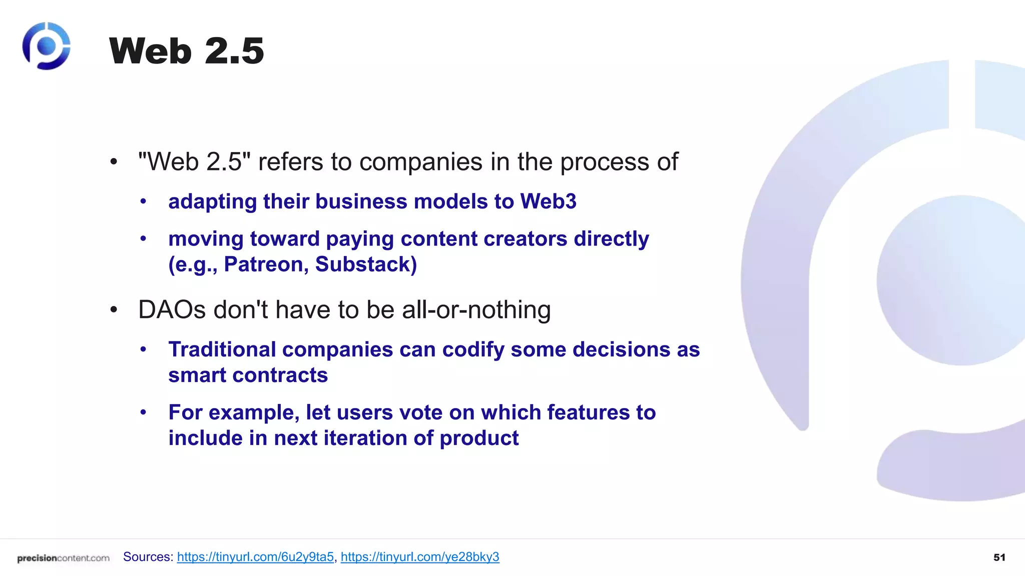 51
Web 2.5
• "Web 2.5" refers to companies in the process of
• adapting their business models to Web3
• moving toward paying content creators directly
(e.g., Patreon, Substack)
• DAOs don't have to be all-or-nothing
• Traditional companies can codify some decisions as
smart contracts
• For example, let users vote on which features to
include in next iteration of product
Sources: https://tinyurl.com/6u2y9ta5, https://tinyurl.com/ye28bky3
 