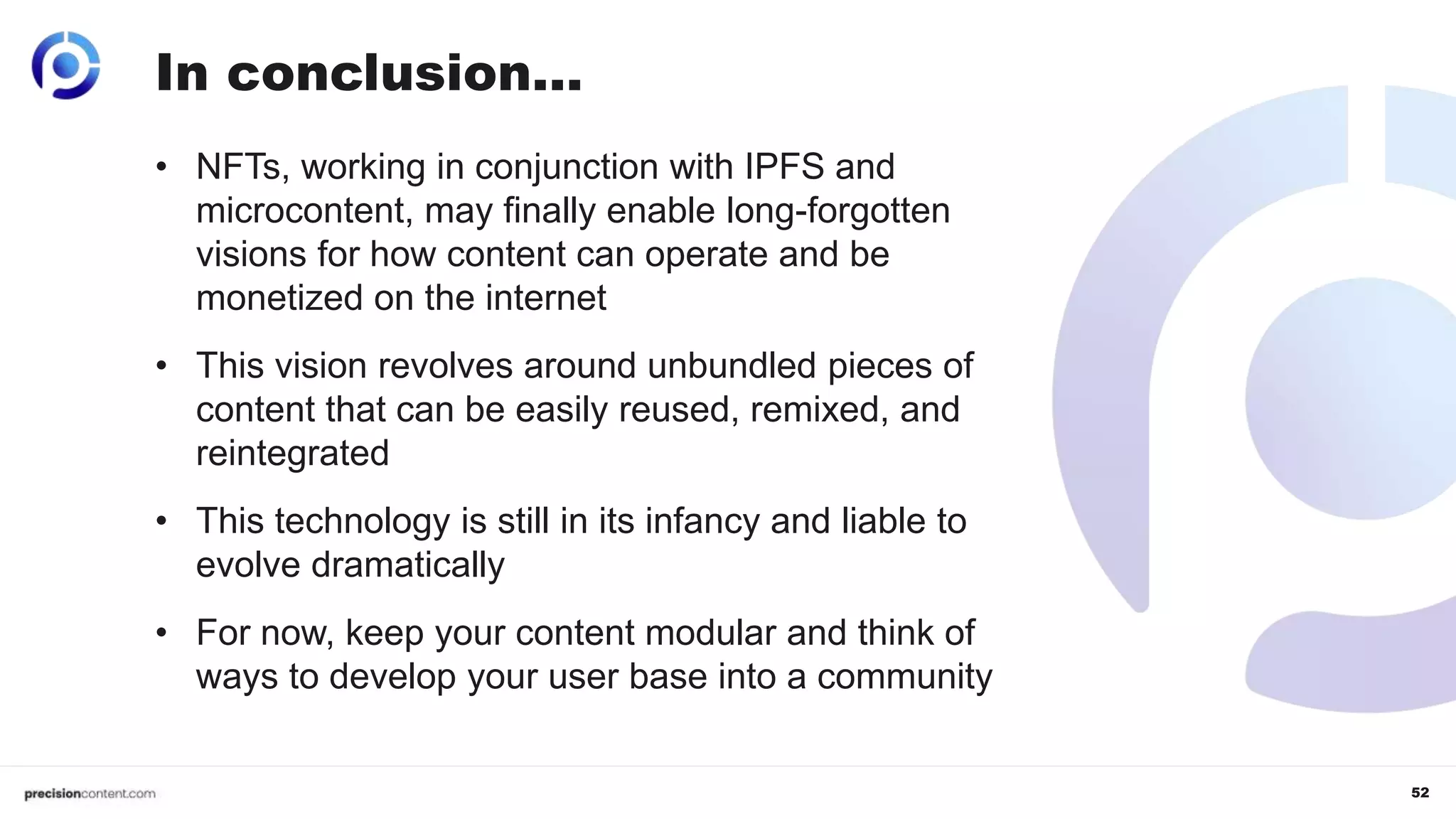 52
• NFTs, working in conjunction with IPFS and
microcontent, may finally enable long-forgotten
visions for how content can operate and be
monetized on the internet
• This vision revolves around unbundled pieces of
content that can be easily reused, remixed, and
reintegrated
• This technology is still in its infancy and liable to
evolve dramatically
• For now, keep your content modular and think of
ways to develop your user base into a community
In conclusion…
 