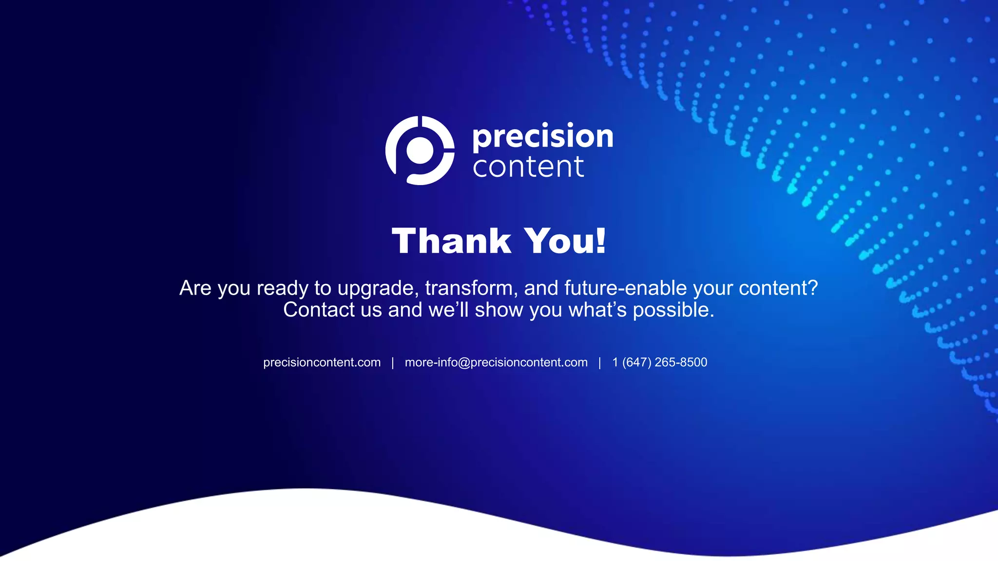 Thank You!
Are you ready to upgrade, transform, and future-enable your content?
Contact us and we’ll show you what’s possible.
precisioncontent.com | more-info@precisioncontent.com | 1 (647) 265-8500
 