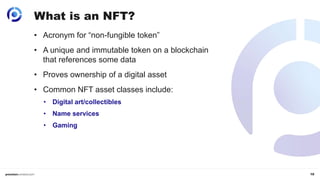 10
What is an NFT?
• Acronym for “non-fungible token”
• A unique and immutable token on a blockchain
that references some data
• Proves ownership of a digital asset
• Common NFT asset classes include:
• Digital art/collectibles
• Name services
• Gaming
 