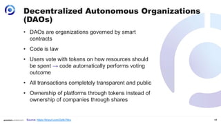 17
Decentralized Autonomous Organizations
(DAOs)
• DAOs are organizations governed by smart
contracts
• Code is law
• Users vote with tokens on how resources should
be spent → code automatically performs voting
outcome
• All transactions completely transparent and public
• Ownership of platforms through tokens instead of
ownership of companies through shares
Source: https://tinyurl.com/2p9c7kks
 