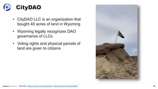 18
CityDAO
• CityDAO LLC is an organization that
bought 40 acres of land in Wyoming
• Wyoming legally recognizes DAO
governance of LLCs
• Voting rights and physical parcels of
land are given to citizens
Sources: https://tinyurl.com/yb5ayeum, https://tinyurl.com/6u2y9ta5
 