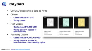 19
• CityDAO citizenship is sold as NFTs
• Citizen
• Costs about $193 USD
• Voting power
• First Citizen
• Costs about $18,590 USD
• Voting power + access to
land auctions
• Founding Citizen
• Costs about $16,747,010 USD
• Voting power + access to
land auctions + land naming rights
CityDAO
Source: https://tinyurl.com/ark6emp3
 