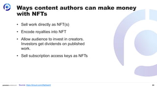 24
• Sell work directly as NFT(s)
• Encode royalties into NFT
• Allow audience to invest in creators.
Investors get dividends on published
work.
• Sell subscription access keys as NFTs
Ways content authors can make money
with NFTs
Source: https://tinyurl.com/29p5wer9
 