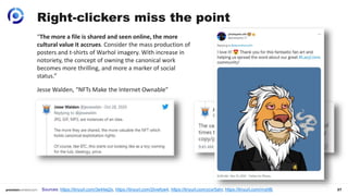 27
Right-clickers miss the point
Sources: https://tinyurl.com/3e44ej2x, https://tinyurl.com/2tvwfyw4, https://tinyurl.com/ycxr5ahr, https://tinyurl.com/rrvjrt8j
“The more a file is shared and seen online, the more
cultural value it accrues. Consider the mass production of
posters and t-shirts of Warhol imagery. With increase in
notoriety, the concept of owning the canonical work
becomes more thrilling, and more a marker of social
status.”
Jesse Walden, “NFTs Make the Internet Ownable”
 