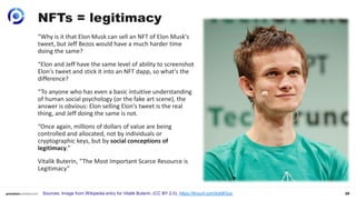28
NFTs = legitimacy
Sources: Image from Wikipedia entry for Vitalik Buterin. (CC BY 2.0), https://tinyurl.com/bddfr2uc
“Why is it that Elon Musk can sell an NFT of Elon Musk's
tweet, but Jeff Bezos would have a much harder time
doing the same?
“Elon and Jeff have the same level of ability to screenshot
Elon's tweet and stick it into an NFT dapp, so what's the
difference?
“To anyone who has even a basic intuitive understanding
of human social psychology (or the fake art scene), the
answer is obvious: Elon selling Elon's tweet is the real
thing, and Jeff doing the same is not.
“Once again, millions of dollars of value are being
controlled and allocated, not by individuals or
cryptographic keys, but by social conceptions of
legitimacy.”
Vitalik Buterin, “The Most Important Scarce Resource is
Legitimacy”
 