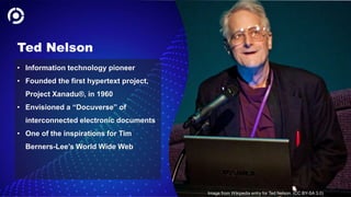 32
Ted Nelson
• Information technology pioneer
• Founded the first hypertext project,
Project Xanadu®, in 1960
• Envisioned a “Docuverse” of
interconnected electronic documents
• One of the inspirations for Tim
Berners-Lee’s World Wide Web
Image from Wikipedia entry for Ted Nelson. (CC BY-SA 3.0)
 