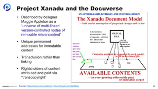 33
Project Xanadu and the Docuverse
• Described by designer
Maggie Appleton as a
“universe of multi-linked,
version-controlled nodes of
remixable micro-content”
• Unique permanent
addresses for immutable
content
• Transclusion rather than
linking
• Rightsholders of content
attributed and paid via
“transcopyright”
Sources: https://tinyurl.com/mu22ymfc, https://tinyurl.com/mk8d89sw
 