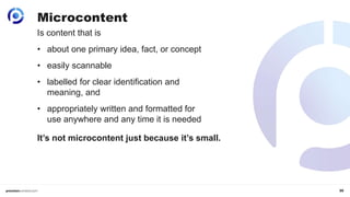 35
Is content that is
• about one primary idea, fact, or concept
• easily scannable
• labelled for clear identification and
meaning, and
• appropriately written and formatted for
use anywhere and any time it is needed
Microcontent
It’s not microcontent just because it’s small.
 