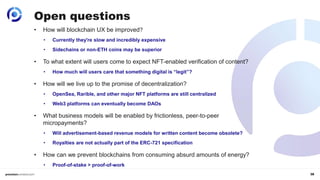 38
• How will blockchain UX be improved?
• Currently they're slow and incredibly expensive
• Sidechains or non-ETH coins may be superior
• To what extent will users come to expect NFT-enabled verification of content?
• How much will users care that something digital is “legit”?
• How will we live up to the promise of decentralization?
• OpenSea, Rarible, and other major NFT platforms are still centralized
• Web3 platforms can eventually become DAOs
• What business models will be enabled by frictionless, peer-to-peer
micropayments?
• Will advertisement-based revenue models for written content become obsolete?
• Royalties are not actually part of the ERC-721 specification
• How can we prevent blockchains from consuming absurd amounts of energy?
• Proof-of-stake > proof-of-work
Open questions
 