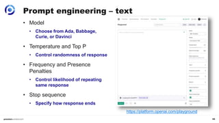 44
Prompt engineering – text
• Model
• Choose from Ada, Babbage,
Curie, or Davinci
• Temperature and Top P
• Control randomness of response
• Frequency and Presence
Penalties
• Control likelihood of repeating
same response
• Stop sequence
• Specify how response ends
https://platform.openai.com/playground
 