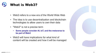 5
What is Web3?
• Web3 refers to a new era of the World Wide Web
• The idea is to use decentralization and blockchain
technologies to allow users to own their data
• "Web3" is not a precise term
• Some people consider AI, IoT, and the metaverse to
be part of Web3
• Web3 will have implications for what kind of
content will be created and how it will be managed
 