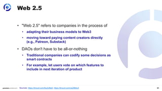 51
Web 2.5
• "Web 2.5" refers to companies in the process of
• adapting their business models to Web3
• moving toward paying content creators directly
(e.g., Patreon, Substack)
• DAOs don't have to be all-or-nothing
• Traditional companies can codify some decisions as
smart contracts
• For example, let users vote on which features to
include in next iteration of product
Sources: https://tinyurl.com/6u2y9ta5, https://tinyurl.com/ye28bky3
 