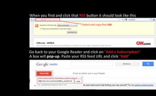 When you find and click that RSS button it should look like this

                               Select and copy that URL




Go back to your Google Reader and click on “Add a Subscription”
A box will pop-up. Paste your RSS feed URL and click “Add”
 