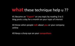 what these technique help u ??
#1 Become an “Expert” on any topic by reading 3 to 5
blog posts a day for a month on your topic of interest

#2 Know when people talk about you or your company
online

#3 Keep a sharp eye on your competitors
 