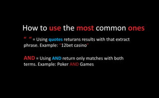 How to use the most common ones
“ “ = Using quotes returans results with that extract
phrase. Example: “12bet casino”

AND = Using AND return only matches with both
terms. Example: Poker AND Games
 