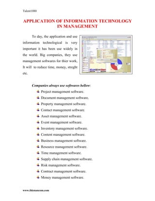 Talent1080


APPLICATION OF INFORMATION TECHNOLOGY
            IN MANAGEMENT

       To day, the application and use
information technological is very
important it has been use widely in
the world. Big companies, they use
management softwares for thier work,
It will to reduce time, money, streght
etc.


       Companies always use softwares bellow:
             Project management software.
             Document management software.
             Property management software.
             Contact management software.
             Asset management software.
             Event management software.
             Inventory management software.
             Content management software.
             Business management software.
             Resource management software.
             Time management software.
             Supply chain management software.
             Risk management software.
             Contract management software.
             Money management software.


www.thienancom.com
 