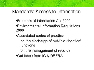Standards: Access to Information
 •Freedom of Information Act 2000
 •Environmental Information Regulations
 2000
 •Associated codes of practice
    on the discharge of public authorities'
    functions
    on the management of records
 •Guidance from IC & DEFRA
 