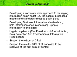 Strategic Approach


• Developing a corporate wide approach to managing
  information as an asset (i.e. the people, processes,
  models and standards) must be put in place
• Developing Business Information standards e.g.
  hold information once in one place, update
  information in one place
• Legal compliance (The Freedom of Information Act,
  Data Protection Act, Environmental Information
  Regulations)
• Support the roll-out of CRM
• Support the aim for 80% of all enquiries to be
  resolved at the first point of contact
 
