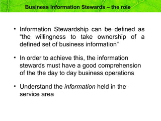 Business Information Stewards – the role



• Information Stewardship can be defined as
  “the willingness to take ownership of a
  defined set of business information”

• In order to achieve this, the information
  stewards must have a good comprehension
  of the the day to day business operations

• Understand the information held in the
  service area
 