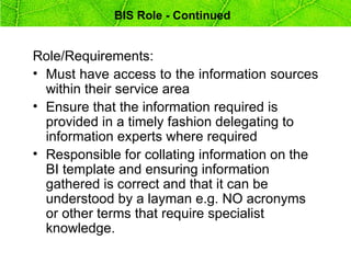 BIS Role - Continued


Role/Requirements:
• Must have access to the information sources
  within their service area
• Ensure that the information required is
  provided in a timely fashion delegating to
  information experts where required
• Responsible for collating information on the
  BI template and ensuring information
  gathered is correct and that it can be
  understood by a layman e.g. NO acronyms
  or other terms that require specialist
  knowledge.
 