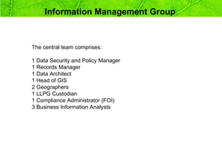 Information Management Group



The central team comprises:

1 Data Security and Policy Manager
1 Records Manager
1 Data Architect
1 Head of GIS
2 Geographers
1 LLPG Custodian
1 Compliance Administrator (FOI)
3 Business Information Analysts
 