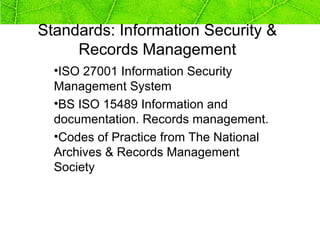 Standards: Information Security &
     Records Management
  •ISO 27001 Information Security
  Management System
  •BS ISO 15489 Information and
  documentation. Records management.
  •Codes of Practice from The National
  Archives & Records Management
  Society
 