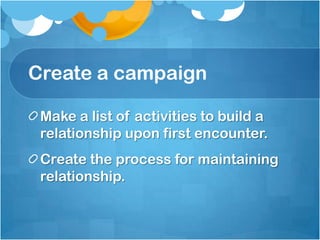 Create a campaign
Make a list of activities to build a
relationship upon first encounter.
Create the process for maintaining
relationship.
 