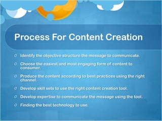 Process For Content Creation
Identify the objective structure the message to communicate.
Choose the easiest and most engaging form of content to
consumer.
Produce the content according to best practices using the right
channel.
Develop skill sets to use the right content creation tool.
Develop expertise to communicate the message using the tool.
Finding the best technology to use.
 