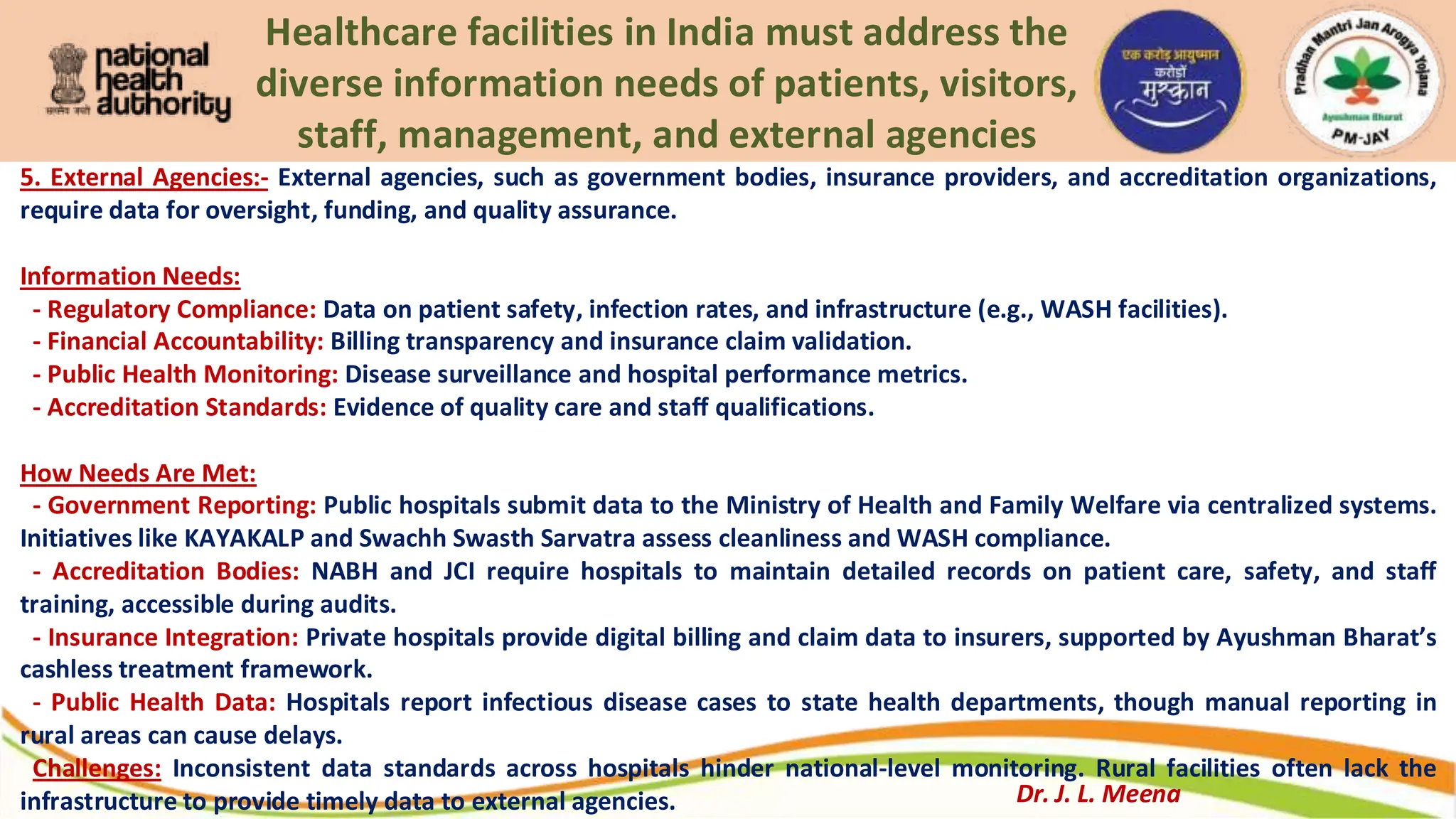 Healthcare facilities in India must address the
diverse information needs of patients, visitors,
staff, management, and external agencies
5. External Agencies:- External agencies, such as government bodies, insurance providers, and accreditation organizations,
require data for oversight, funding, and quality assurance.
Information Needs:
- Regulatory Compliance: Data on patient safety, infection rates, and infrastructure (e.g., WASH facilities).
- Financial Accountability: Billing transparency and insurance claim validation.
- Public Health Monitoring: Disease surveillance and hospital performance metrics.
- Accreditation Standards: Evidence of quality care and staff qualifications.
How Needs Are Met:
- Government Reporting: Public hospitals submit data to the Ministry of Health and Family Welfare via centralized systems.
Initiatives like KAYAKALP and Swachh Swasth Sarvatra assess cleanliness and WASH compliance.
- Accreditation Bodies: NABH and JCI require hospitals to maintain detailed records on patient care, safety, and staff
training, accessible during audits.
- Insurance Integration: Private hospitals provide digital billing and claim data to insurers, supported by Ayushman Bharat’s
cashless treatment framework.
- Public Health Data: Hospitals report infectious disease cases to state health departments, though manual reporting in
rural areas can cause delays.
Challenges: Inconsistent data standards across hospitals hinder national-level monitoring. Rural facilities often lack the
infrastructure to provide timely data to external agencies. Dr. J. L. Meena
 