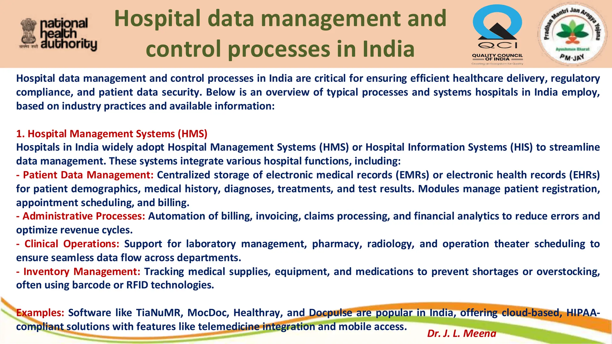Hospital data management and
control processes in India
Hospital data management and control processes in India are critical for ensuring efficient healthcare delivery, regulatory
compliance, and patient data security. Below is an overview of typical processes and systems hospitals in India employ,
based on industry practices and available information:
1. Hospital Management Systems (HMS)
Hospitals in India widely adopt Hospital Management Systems (HMS) or Hospital Information Systems (HIS) to streamline
data management. These systems integrate various hospital functions, including:
- Patient Data Management: Centralized storage of electronic medical records (EMRs) or electronic health records (EHRs)
for patient demographics, medical history, diagnoses, treatments, and test results. Modules manage patient registration,
appointment scheduling, and billing.
- Administrative Processes: Automation of billing, invoicing, claims processing, and financial analytics to reduce errors and
optimize revenue cycles.
- Clinical Operations: Support for laboratory management, pharmacy, radiology, and operation theater scheduling to
ensure seamless data flow across departments.
- Inventory Management: Tracking medical supplies, equipment, and medications to prevent shortages or overstocking,
often using barcode or RFID technologies.
Examples: Software like TiaNuMR, MocDoc, Healthray, and Docpulse are popular in India, offering cloud-based, HIPAA-
compliant solutions with features like telemedicine integration and mobile access.
Dr. J. L. Meena
 