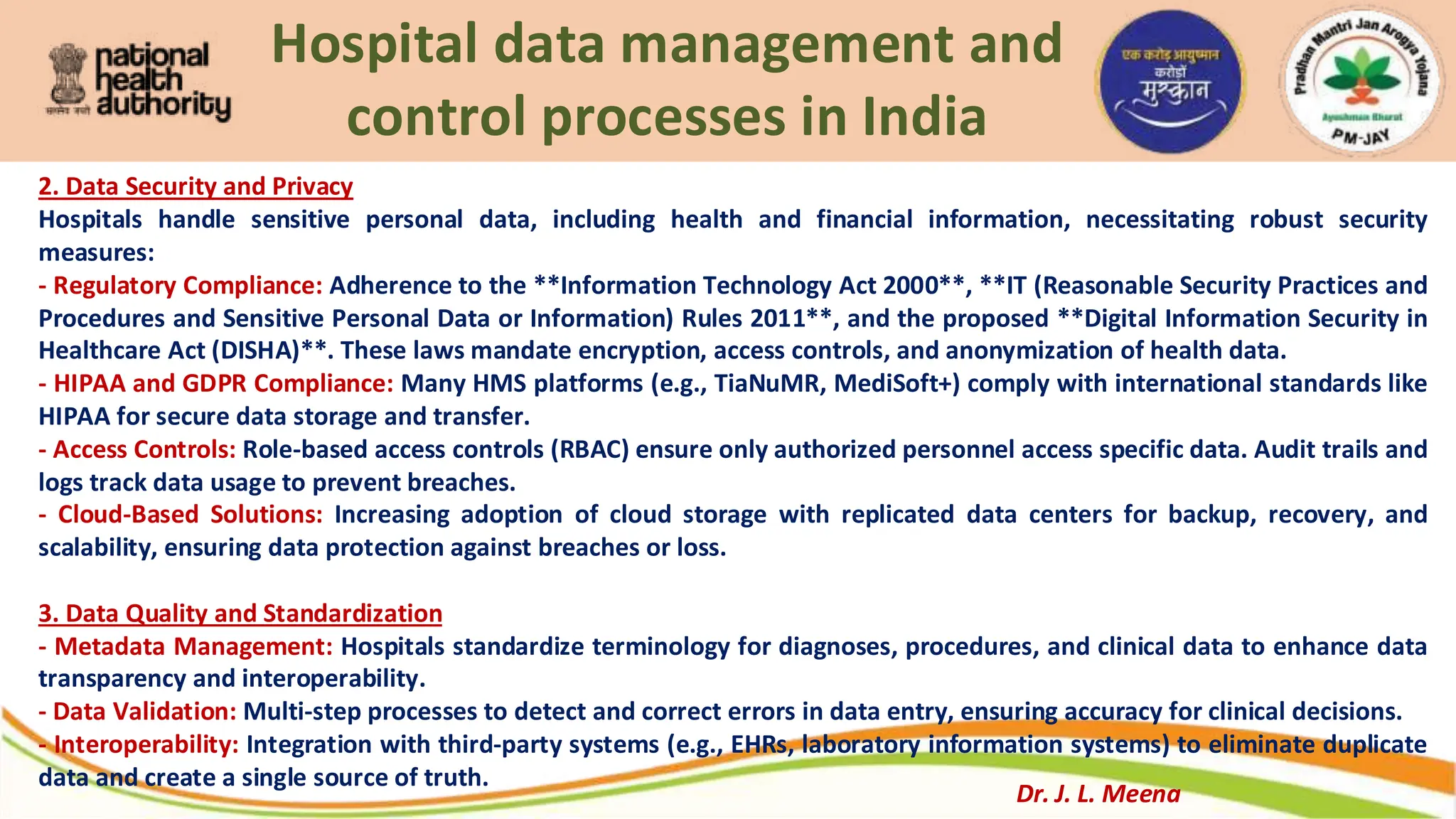 Hospital data management and
control processes in India
2. Data Security and Privacy
Hospitals handle sensitive personal data, including health and financial information, necessitating robust security
measures:
- Regulatory Compliance: Adherence to the **Information Technology Act 2000**, **IT (Reasonable Security Practices and
Procedures and Sensitive Personal Data or Information) Rules 2011**, and the proposed **Digital Information Security in
Healthcare Act (DISHA)**. These laws mandate encryption, access controls, and anonymization of health data.
- HIPAA and GDPR Compliance: Many HMS platforms (e.g., TiaNuMR, MediSoft+) comply with international standards like
HIPAA for secure data storage and transfer.
- Access Controls: Role-based access controls (RBAC) ensure only authorized personnel access specific data. Audit trails and
logs track data usage to prevent breaches.
- Cloud-Based Solutions: Increasing adoption of cloud storage with replicated data centers for backup, recovery, and
scalability, ensuring data protection against breaches or loss.
3. Data Quality and Standardization
- Metadata Management: Hospitals standardize terminology for diagnoses, procedures, and clinical data to enhance data
transparency and interoperability.
- Data Validation: Multi-step processes to detect and correct errors in data entry, ensuring accuracy for clinical decisions.
- Interoperability: Integration with third-party systems (e.g., EHRs, laboratory information systems) to eliminate duplicate
data and create a single source of truth.
Dr. J. L. Meena
 