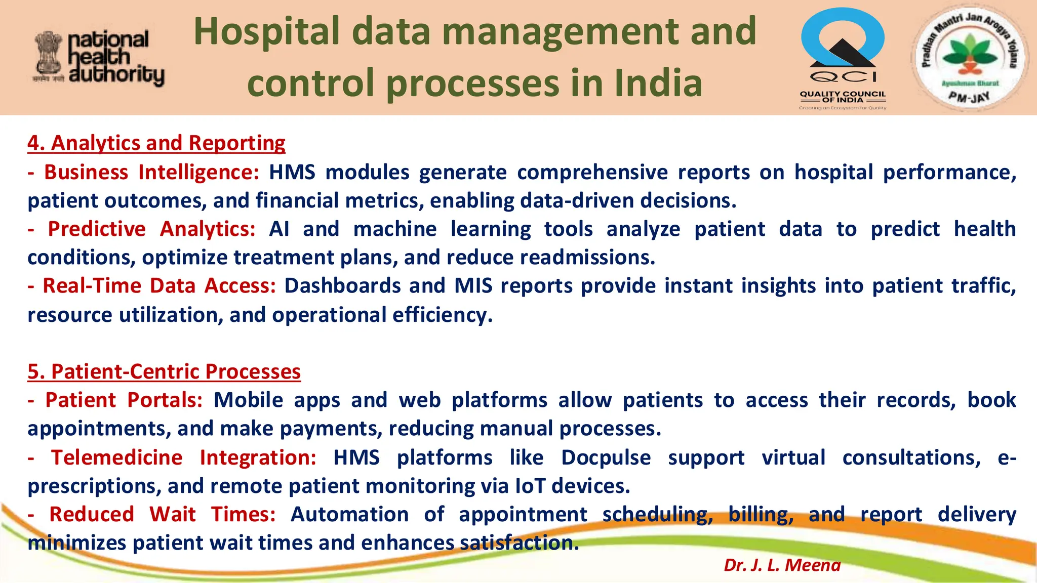 Hospital data management and
control processes in India
4. Analytics and Reporting
- Business Intelligence: HMS modules generate comprehensive reports on hospital performance,
patient outcomes, and financial metrics, enabling data-driven decisions.
- Predictive Analytics: AI and machine learning tools analyze patient data to predict health
conditions, optimize treatment plans, and reduce readmissions.
- Real-Time Data Access: Dashboards and MIS reports provide instant insights into patient traffic,
resource utilization, and operational efficiency.
5. Patient-Centric Processes
- Patient Portals: Mobile apps and web platforms allow patients to access their records, book
appointments, and make payments, reducing manual processes.
- Telemedicine Integration: HMS platforms like Docpulse support virtual consultations, e-
prescriptions, and remote patient monitoring via IoT devices.
- Reduced Wait Times: Automation of appointment scheduling, billing, and report delivery
minimizes patient wait times and enhances satisfaction.
Dr. J. L. Meena
 