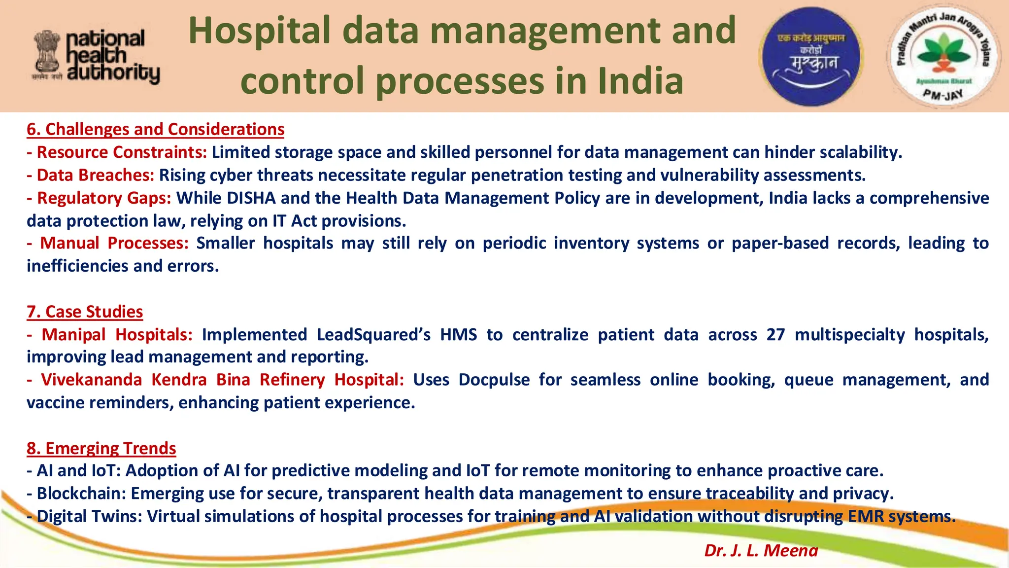 Hospital data management and
control processes in India
6. Challenges and Considerations
- Resource Constraints: Limited storage space and skilled personnel for data management can hinder scalability.
- Data Breaches: Rising cyber threats necessitate regular penetration testing and vulnerability assessments.
- Regulatory Gaps: While DISHA and the Health Data Management Policy are in development, India lacks a comprehensive
data protection law, relying on IT Act provisions.
- Manual Processes: Smaller hospitals may still rely on periodic inventory systems or paper-based records, leading to
inefficiencies and errors.
7. Case Studies
- Manipal Hospitals: Implemented LeadSquared’s HMS to centralize patient data across 27 multispecialty hospitals,
improving lead management and reporting.
- Vivekananda Kendra Bina Refinery Hospital: Uses Docpulse for seamless online booking, queue management, and
vaccine reminders, enhancing patient experience.
8. Emerging Trends
- AI and IoT: Adoption of AI for predictive modeling and IoT for remote monitoring to enhance proactive care.
- Blockchain: Emerging use for secure, transparent health data management to ensure traceability and privacy.
- Digital Twins: Virtual simulations of hospital processes for training and AI validation without disrupting EMR systems.
Dr. J. L. Meena
 