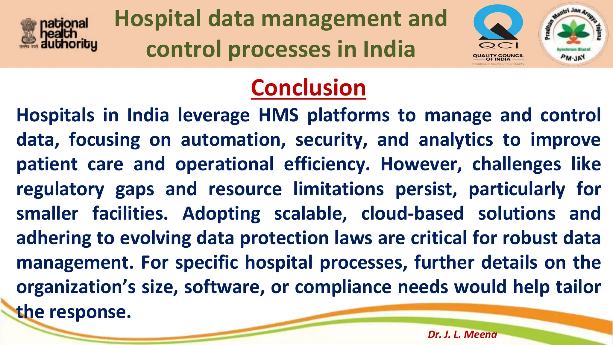 Hospital data management and
control processes in India
Conclusion
Hospitals in India leverage HMS platforms to manage and control
data, focusing on automation, security, and analytics to improve
patient care and operational efficiency. However, challenges like
regulatory gaps and resource limitations persist, particularly for
smaller facilities. Adopting scalable, cloud-based solutions and
adhering to evolving data protection laws are critical for robust data
management. For specific hospital processes, further details on the
organization’s size, software, or compliance needs would help tailor
the response.
Dr. J. L. Meena
 