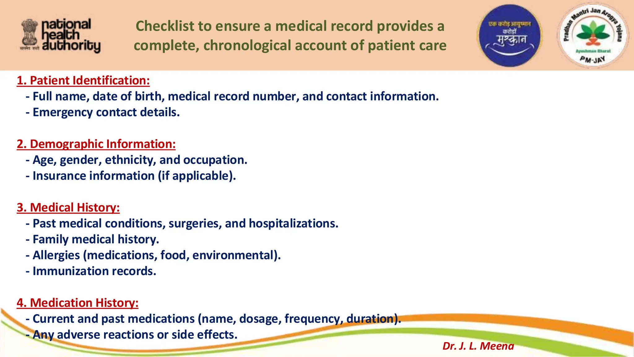 Checklist to ensure a medical record provides a
complete, chronological account of patient care
1. Patient Identification:
- Full name, date of birth, medical record number, and contact information.
- Emergency contact details.
2. Demographic Information:
- Age, gender, ethnicity, and occupation.
- Insurance information (if applicable).
3. Medical History:
- Past medical conditions, surgeries, and hospitalizations.
- Family medical history.
- Allergies (medications, food, environmental).
- Immunization records.
4. Medication History:
- Current and past medications (name, dosage, frequency, duration).
- Any adverse reactions or side effects.
Dr. J. L. Meena
 