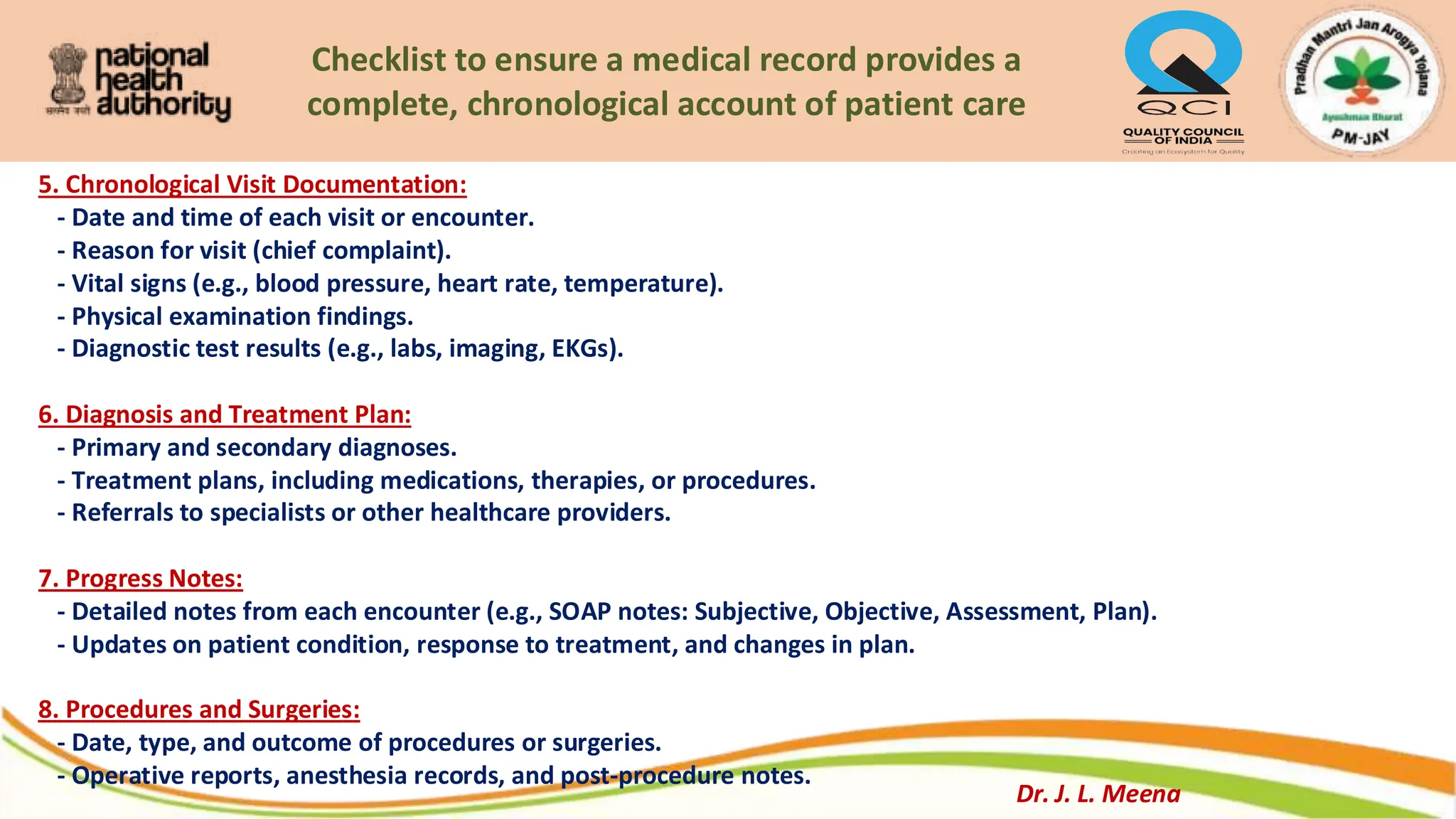 Checklist to ensure a medical record provides a
complete, chronological account of patient care
5. Chronological Visit Documentation:
- Date and time of each visit or encounter.
- Reason for visit (chief complaint).
- Vital signs (e.g., blood pressure, heart rate, temperature).
- Physical examination findings.
- Diagnostic test results (e.g., labs, imaging, EKGs).
6. Diagnosis and Treatment Plan:
- Primary and secondary diagnoses.
- Treatment plans, including medications, therapies, or procedures.
- Referrals to specialists or other healthcare providers.
7. Progress Notes:
- Detailed notes from each encounter (e.g., SOAP notes: Subjective, Objective, Assessment, Plan).
- Updates on patient condition, response to treatment, and changes in plan.
8. Procedures and Surgeries:
- Date, type, and outcome of procedures or surgeries.
- Operative reports, anesthesia records, and post-procedure notes.
Dr. J. L. Meena
 