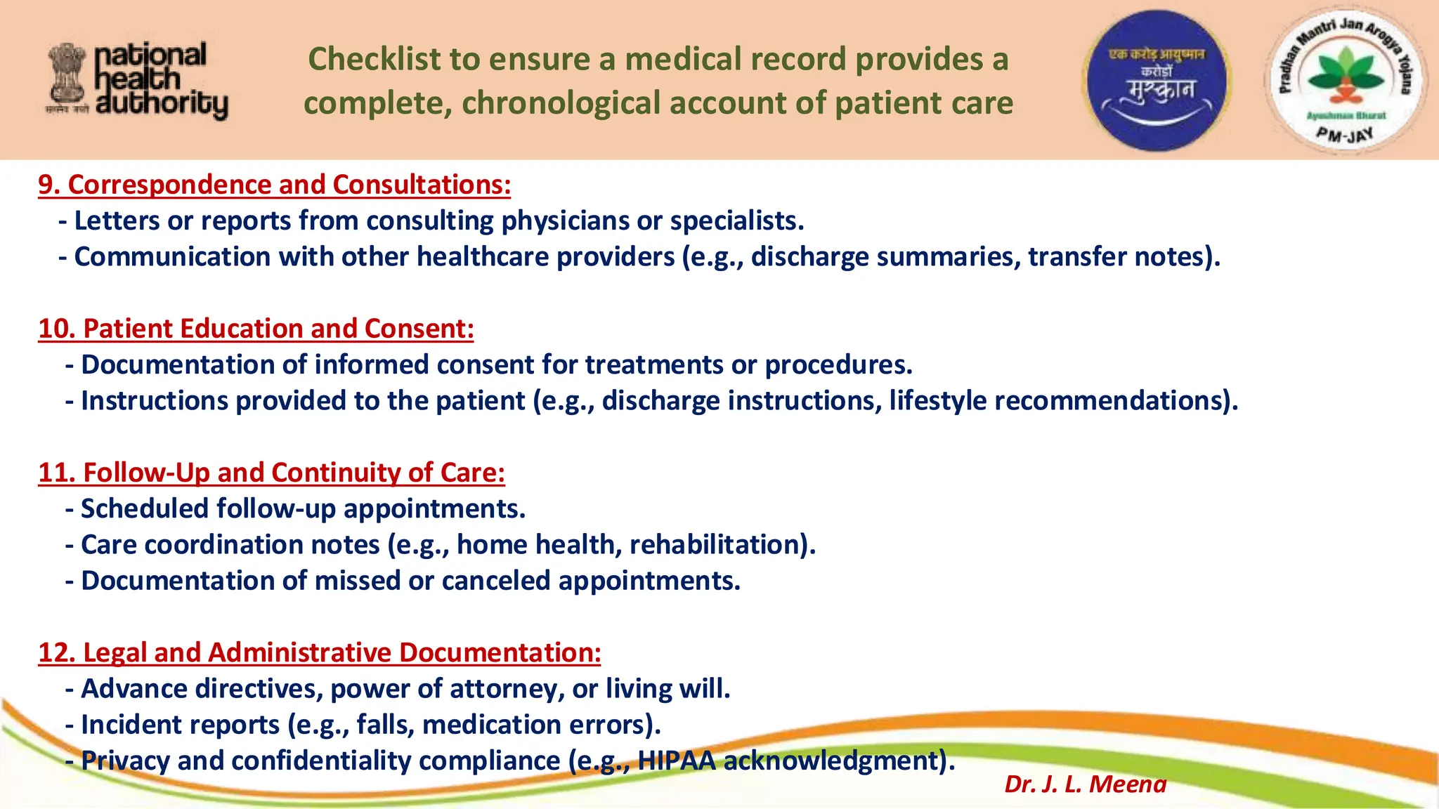 Checklist to ensure a medical record provides a
complete, chronological account of patient care
9. Correspondence and Consultations:
- Letters or reports from consulting physicians or specialists.
- Communication with other healthcare providers (e.g., discharge summaries, transfer notes).
10. Patient Education and Consent:
- Documentation of informed consent for treatments or procedures.
- Instructions provided to the patient (e.g., discharge instructions, lifestyle recommendations).
11. Follow-Up and Continuity of Care:
- Scheduled follow-up appointments.
- Care coordination notes (e.g., home health, rehabilitation).
- Documentation of missed or canceled appointments.
12. Legal and Administrative Documentation:
- Advance directives, power of attorney, or living will.
- Incident reports (e.g., falls, medication errors).
- Privacy and confidentiality compliance (e.g., HIPAA acknowledgment).
Dr. J. L. Meena
 