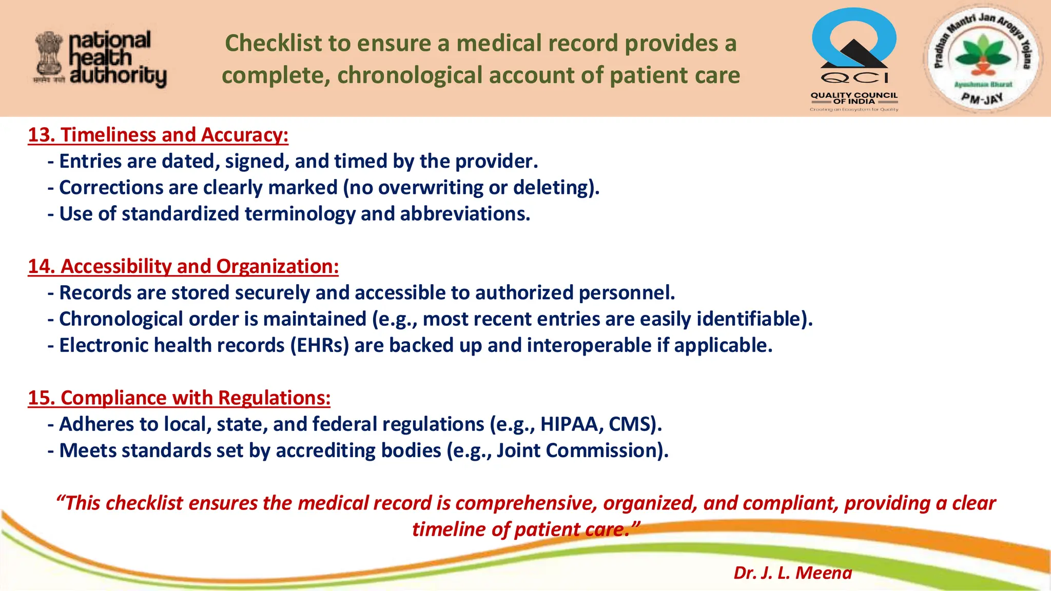 Checklist to ensure a medical record provides a
complete, chronological account of patient care
13. Timeliness and Accuracy:
- Entries are dated, signed, and timed by the provider.
- Corrections are clearly marked (no overwriting or deleting).
- Use of standardized terminology and abbreviations.
14. Accessibility and Organization:
- Records are stored securely and accessible to authorized personnel.
- Chronological order is maintained (e.g., most recent entries are easily identifiable).
- Electronic health records (EHRs) are backed up and interoperable if applicable.
15. Compliance with Regulations:
- Adheres to local, state, and federal regulations (e.g., HIPAA, CMS).
- Meets standards set by accrediting bodies (e.g., Joint Commission).
“This checklist ensures the medical record is comprehensive, organized, and compliant, providing a clear
timeline of patient care.”
Dr. J. L. Meena
 