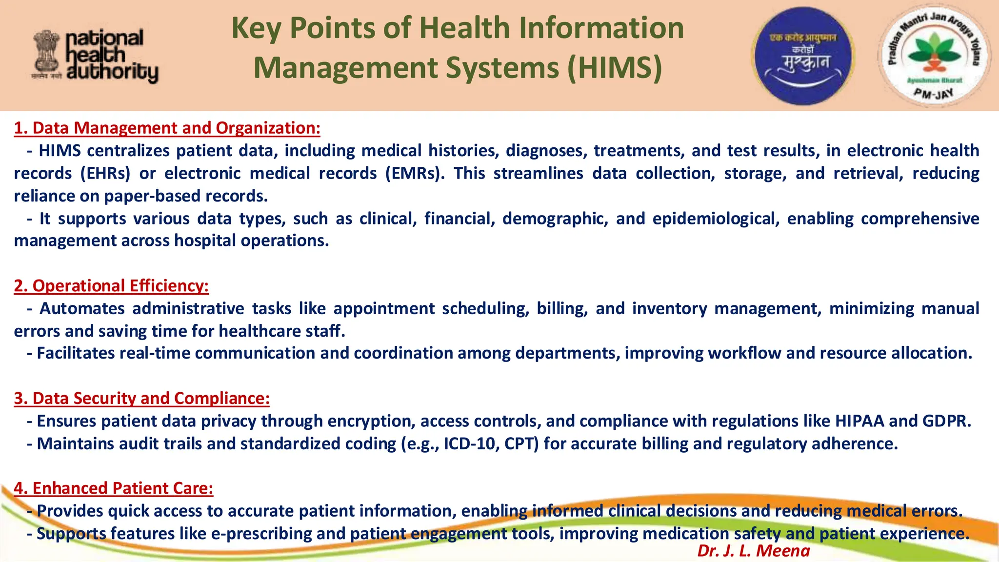 Key Points of Health Information
Management Systems (HIMS)
1. Data Management and Organization:
- HIMS centralizes patient data, including medical histories, diagnoses, treatments, and test results, in electronic health
records (EHRs) or electronic medical records (EMRs). This streamlines data collection, storage, and retrieval, reducing
reliance on paper-based records.
- It supports various data types, such as clinical, financial, demographic, and epidemiological, enabling comprehensive
management across hospital operations.
2. Operational Efficiency:
- Automates administrative tasks like appointment scheduling, billing, and inventory management, minimizing manual
errors and saving time for healthcare staff.
- Facilitates real-time communication and coordination among departments, improving workflow and resource allocation.
3. Data Security and Compliance:
- Ensures patient data privacy through encryption, access controls, and compliance with regulations like HIPAA and GDPR.
- Maintains audit trails and standardized coding (e.g., ICD-10, CPT) for accurate billing and regulatory adherence.
4. Enhanced Patient Care:
- Provides quick access to accurate patient information, enabling informed clinical decisions and reducing medical errors.
- Supports features like e-prescribing and patient engagement tools, improving medication safety and patient experience.
Dr. J. L. Meena
 