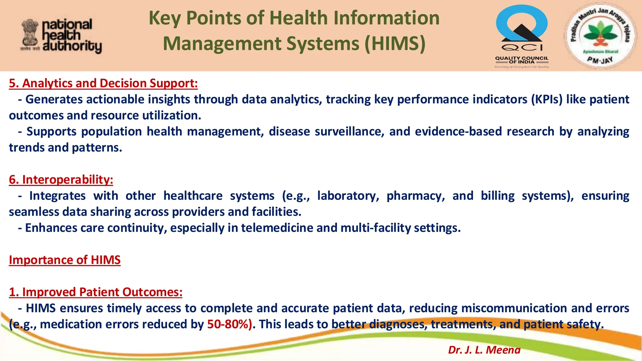 Key Points of Health Information
Management Systems (HIMS)
5. Analytics and Decision Support:
- Generates actionable insights through data analytics, tracking key performance indicators (KPIs) like patient
outcomes and resource utilization.
- Supports population health management, disease surveillance, and evidence-based research by analyzing
trends and patterns.
6. Interoperability:
- Integrates with other healthcare systems (e.g., laboratory, pharmacy, and billing systems), ensuring
seamless data sharing across providers and facilities.
- Enhances care continuity, especially in telemedicine and multi-facility settings.
Importance of HIMS
1. Improved Patient Outcomes:
- HIMS ensures timely access to complete and accurate patient data, reducing miscommunication and errors
(e.g., medication errors reduced by 50-80%). This leads to better diagnoses, treatments, and patient safety.
Dr. J. L. Meena
 