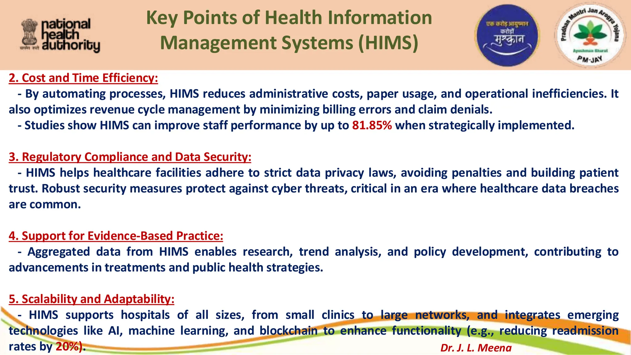 Key Points of Health Information
Management Systems (HIMS)
2. Cost and Time Efficiency:
- By automating processes, HIMS reduces administrative costs, paper usage, and operational inefficiencies. It
also optimizes revenue cycle management by minimizing billing errors and claim denials.
- Studies show HIMS can improve staff performance by up to 81.85% when strategically implemented.
3. Regulatory Compliance and Data Security:
- HIMS helps healthcare facilities adhere to strict data privacy laws, avoiding penalties and building patient
trust. Robust security measures protect against cyber threats, critical in an era where healthcare data breaches
are common.
4. Support for Evidence-Based Practice:
- Aggregated data from HIMS enables research, trend analysis, and policy development, contributing to
advancements in treatments and public health strategies.
5. Scalability and Adaptability:
- HIMS supports hospitals of all sizes, from small clinics to large networks, and integrates emerging
technologies like AI, machine learning, and blockchain to enhance functionality (e.g., reducing readmission
rates by 20%). Dr. J. L. Meena
 