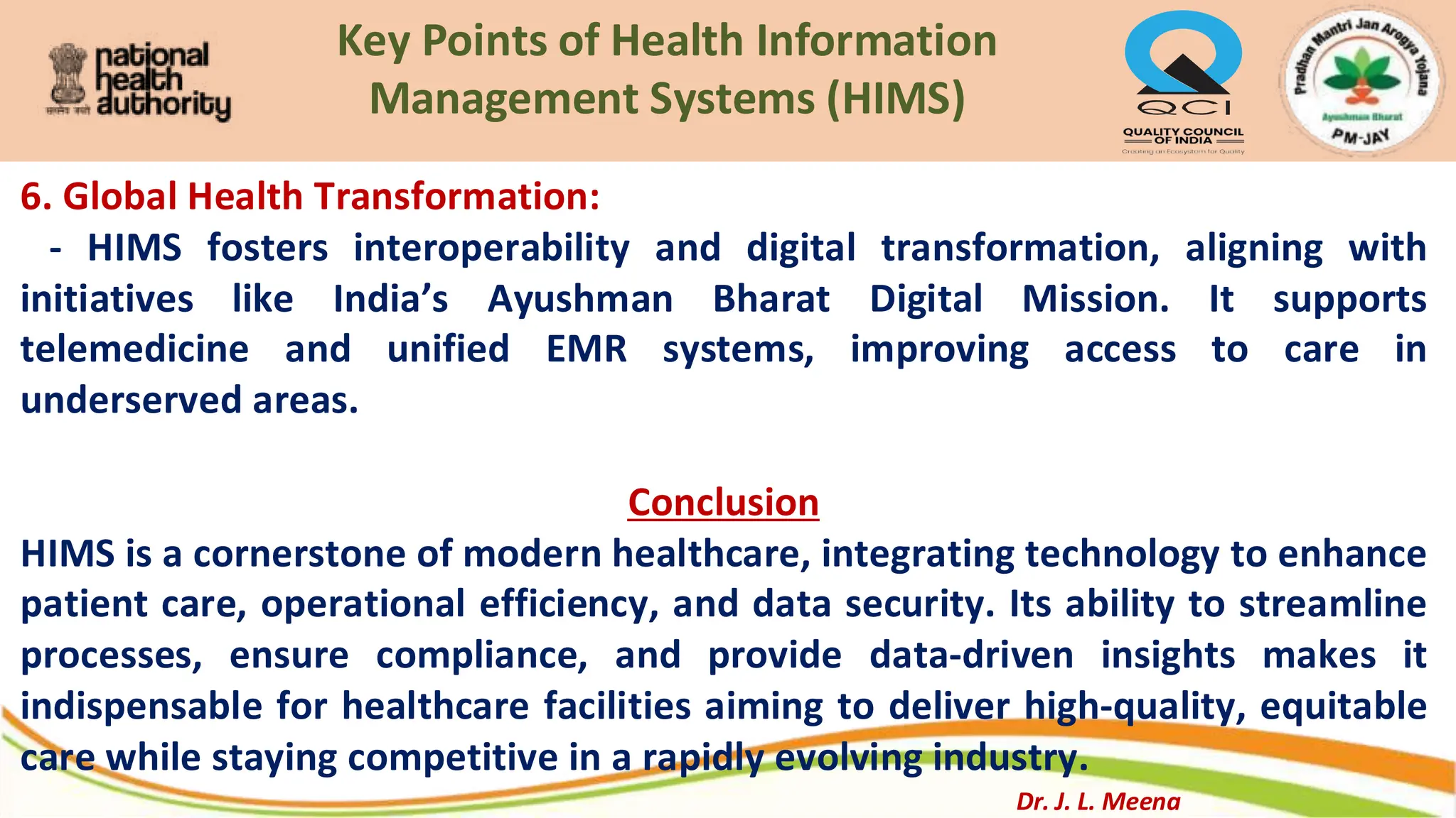 Key Points of Health Information
Management Systems (HIMS)
6. Global Health Transformation:
- HIMS fosters interoperability and digital transformation, aligning with
initiatives like India’s Ayushman Bharat Digital Mission. It supports
telemedicine and unified EMR systems, improving access to care in
underserved areas.
Conclusion
HIMS is a cornerstone of modern healthcare, integrating technology to enhance
patient care, operational efficiency, and data security. Its ability to streamline
processes, ensure compliance, and provide data-driven insights makes it
indispensable for healthcare facilities aiming to deliver high-quality, equitable
care while staying competitive in a rapidly evolving industry.
Dr. J. L. Meena
 