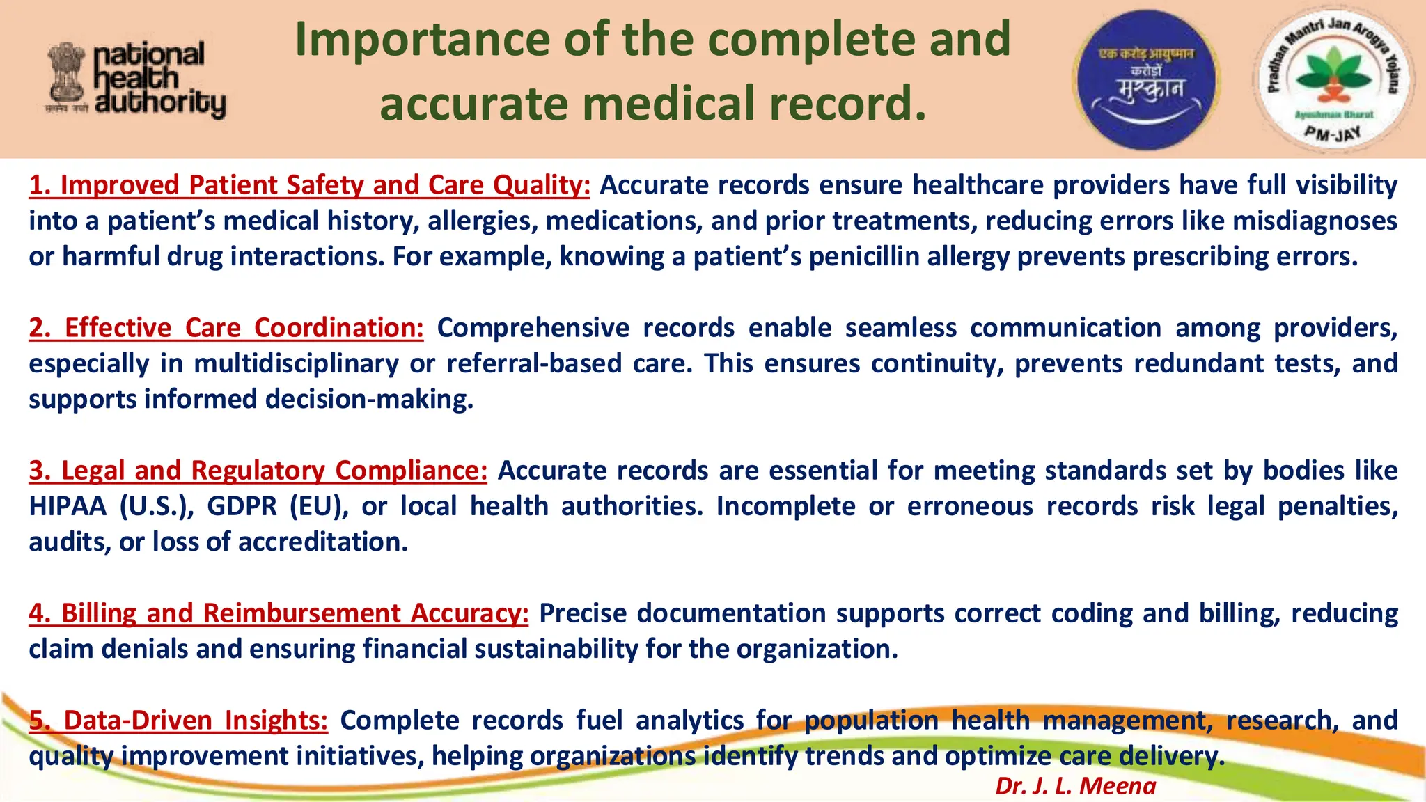 Importance of the complete and
accurate medical record.
1. Improved Patient Safety and Care Quality: Accurate records ensure healthcare providers have full visibility
into a patient’s medical history, allergies, medications, and prior treatments, reducing errors like misdiagnoses
or harmful drug interactions. For example, knowing a patient’s penicillin allergy prevents prescribing errors.
2. Effective Care Coordination: Comprehensive records enable seamless communication among providers,
especially in multidisciplinary or referral-based care. This ensures continuity, prevents redundant tests, and
supports informed decision-making.
3. Legal and Regulatory Compliance: Accurate records are essential for meeting standards set by bodies like
HIPAA (U.S.), GDPR (EU), or local health authorities. Incomplete or erroneous records risk legal penalties,
audits, or loss of accreditation.
4. Billing and Reimbursement Accuracy: Precise documentation supports correct coding and billing, reducing
claim denials and ensuring financial sustainability for the organization.
5. Data-Driven Insights: Complete records fuel analytics for population health management, research, and
quality improvement initiatives, helping organizations identify trends and optimize care delivery.
Dr. J. L. Meena
 